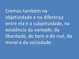 Cremos também na
objetividade e na diferença
entre ela e a subjetividade, na
existência da vontade, da
liberdade, do bem e do mal, da
moral e da sociedade.
 