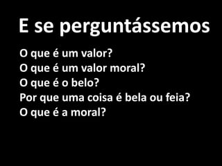 E se perguntássemos
O que é um valor?
O que é um valor moral?
O que é o belo?
Por que uma coisa é bela ou feia?
O que é a moral?
 
