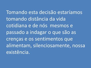 Tomando esta decisão estaríamos
tomando distância da vida
cotidiana e de nós mesmos e
passado a indagar o que são as
crenças e os sentimentos que
alimentam, silenciosamente, nossa
existência.
 