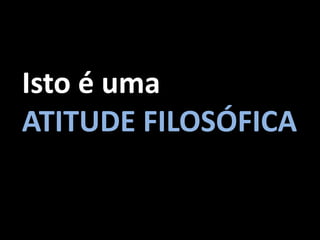 Isto é uma
ATITUDE FILOSÓFICA
 