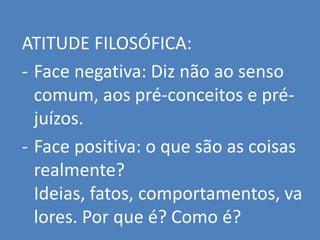 ATITUDE FILOSÓFICA:
- Face negativa: Diz não ao senso
  comum, aos pré-conceitos e pré-
  juízos.
- Face positiva: o que são as coisas
  realmente?
  Ideias, fatos, comportamentos, va
  lores. Por que é? Como é?
 
