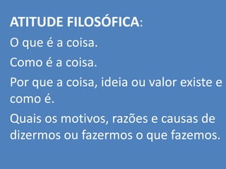 ATITUDE FILOSÓFICA:
O que é a coisa.
Como é a coisa.
Por que a coisa, ideia ou valor existe e
como é.
Quais os motivos, razões e causas de
dizermos ou fazermos o que fazemos.
 