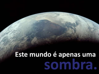Este mundo é apenas uma
        sombra.
 