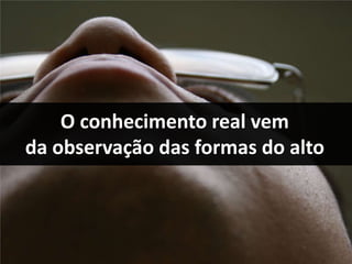 O conhecimento real vem
da observação das formas do alto
 