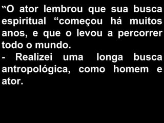 “ O ator lembrou que sua busca espiritual “começou há muitos anos, e que o levou a percorrer todo o mundo.  - Realizei uma  longa busca antropológica, como homem e ator.  