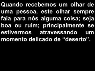 Quando recebemos um olhar de uma pessoa, este olhar sempre fala para nós alguma coisa; seja boa ou ruim; principalmente se estivermos atravessando um momento delicado de “deserto”.  