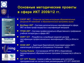 Основные методические проекты
в сфере ИКТ 2009 / 12 гг.

 СИОР ИКТ – Открытая система интеграции образовательных
  ресурсов ИТ-компаний в образовательные программы вузов
 ДопКвал ИКТ - Система дополнительных квалификаций в сфере
  ИКТ на базе профстандартов и сертификаций вендоров
 ГРИФ ИКТ - Система профессионально-общественного грифования
  учебной литературы в сфере ИКТ
 CERT ICT – Разработка и апробация моделей центров
  сертификации профессиональных квалификаций и ЭМЦ в области
  ИКТ
 НСКК ИКТ – Адаптация Европейской отраслевой рамки ИКТ-
  компетенций (European e-Competence Framework – eCF)
 Tuning Russia – Согласование ФГОС ВПО и Европейских
  (международных) образовательных программ (стандартов) в области
  ИКТ
 ICT CFT Russia - Анализ учебных программ для учителей и
  преподавателей на соответствие рекомендациям ICT CFT ЮНЕСКО
 