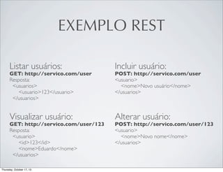 EXEMPLO REST
Listar usuários:

Incluir usuário:

GET: http://servico.com/user
Resposta:
<usuarios>
<usuario>123</usuario>
</usuarios>

POST: http://servico.com/user
<usuario>
<nome>Novo usuário</nome>
</usuarios>

Visualizar usuário:

Alterar usuário:

GET: http://servico.com/user/123
Resposta:
<usuario>
<id>123</id>
<nome>Eduardo</nome>
</usuarios>

POST: http://servico.com/user/123
<usuario>
<nome>Novo nome</nome>
</usuarios>

 