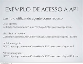 EXEMPLO DE ACESSO A API
Exemplo utilizando agente como recurso
Listar agentes:
GET: http://api.umov.me/CenterWeb/api/123exxxxxxxxx/agent.xml
Visualizar um agente:
GET: http://api.umov.me/CenterWeb/api/123exxxxxxxxx/agent/123.xml
Incluir um agente:
POST: http://api.umov.me/CenterWeb/api/123exxxxxxxxx/agent.xml
Alterar um agente:
POST: http://api.umov.me/CenterWeb/api/123exxxxxxxxx/agent/123.xml

 
