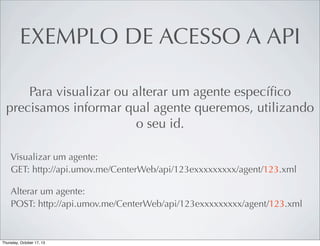 EXEMPLO DE ACESSO A API
Para visualizar ou alterar um agente especíﬁco
precisamos informar qual agente queremos, utilizando
o seu id.
Visualizar um agente:
GET: http://api.umov.me/CenterWeb/api/123exxxxxxxxx/agent/123.xml
Alterar um agente:
POST: http://api.umov.me/CenterWeb/api/123exxxxxxxxx/agent/123.xml

 