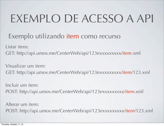 EXEMPLO DE ACESSO A API
Exemplo utilizando item como recurso
Listar itens:
GET: http://api.umov.me/CenterWeb/api/123exxxxxxxxx/item.xml
Visualizar um item:
GET: http://api.umov.me/CenterWeb/api/123exxxxxxxxx/item/123.xml
Incluir um item:
POST: http://api.umov.me/CenterWeb/api/123exxxxxxxxx/item.xml
Alterar um item:
POST: http://api.umov.me/CenterWeb/api/123exxxxxxxxx/item/123.xml

 