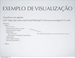 EXEMPLO DE VISUALIZAÇÃO
Visualizar um agente:
GET: http://api.umov.me/CenterWeb/api/123exxxxxxxxx/agent/123.xml
Resposta:
<agent>
<id>123</id>
<name>Joao da Silva</name>
<login>joaosilva</login>
<agentType>
<id>1234</id>
<description>Vendedor</description>
</agentType>
<active>false</active>
<alternativeIdentiﬁer/>
....
</agent>

XML apresentando todos os campos visíveis do recurso

 