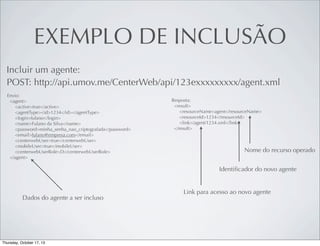EXEMPLO DE INCLUSÃO
Incluir um agente:
POST: http://api.umov.me/CenterWeb/api/123exxxxxxxxx/agent.xml
Envio:
<agent>
<active>true</active>
<agentType><id>1234</id></agentType>
<login>fulano</login>
<name>Fulano da Silva</name>
<password>minha_senha_nao_criptografada</password>
<email>fulano@empresa.com</email>
<centerwebUser>true</centerwebUser>
<mobileUser>true</mobileUser>
<centerwebUserRole>D</centerwebUserRole>
</agent>

Resposta:
<result>
<resourceName>agent</resourceName>
<resourceId>1234</resourceId>
<link>/agent/1234.xml</link>
</result>

Nome do recurso operado
Identiﬁcador do novo agente

Dados do agente a ser incluso

Link para acesso ao novo agente

 