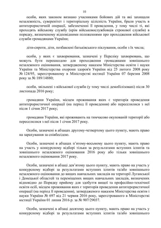 особи, яких законом визнано учасниками бойових дій та які захищали
незалежність, суверенітет і територіальну цілісність України, брали участь в
антитерористичній операції, забезпеченні її проведення, у тому числі ті, які
проходять військову службу (крім військовослужбовців строкової служби) в
порядку, визначеному відповідними положеннями про проходження військової
служби громадянами України;
діти-сироти, діти, позбавлені батьківського піклування, особи з їх числа;
особи, у яких є захворювання, зазначені у Переліку захворювань, що
можуть бути перешкодою для проходження громадянами зовнішнього
незалежного оцінювання, затвердженому наказом Міністерства освіти і науки
України та Міністерства охорони здоров'я України від 25 лютого 2008 року
№ 124/95, зареєстрованому в Міністерстві юстиції України 07 березня 2008
року за № 189/14880;
особи, звільнені з військової служби (у тому числі демобілізовані) після 30
листопада 2016 року;
громадяни України, місцем проживання яких є територія проведення
антитерористичної операції (на період її проведення) або переселилися з неї
після 1 січня 2017 року;
громадяни України, які проживають на тимчасово окупованій території або
переселилися з неї після 1 січня 2017 року.
Особи, зазначені в абзацах другому-четвертому цього пункту, мають право
на зарахування за співбесідою.
Особи, зазначені в абзацах п’ятому-восьмому цього пункту, мають право
на участь у конкурсному відборі тільки за результатами вступних іспитів та
зовнішнього незалежного оцінювання 2016 року або тільки зовнішнього
незалежного оцінювання 2017 року.
Особи, зазначені в абзаці дев’ятому цього пункту, мають право на участь у
конкурсному відборі за результатами вступних іспитів та/або зовнішнього
незалежного оцінювання до вищих навчальних закладів на території Луганської
і Донецької областей та переміщених вищих навчальних закладів, визначених
відповідно до Порядку прийому для здобуття вищої та професійно-технічної
освіти осіб, місцем проживання яких є територія проведення антитерористичної
операції (на період її проведення), затвердженого наказом Міністерства освіти і
науки України № 697 від 21 червня 2016 року, зареєстрованого в Міністерстві
юстиції України 01 липня 2016 р. за № 907/29037.
Особи, зазначені в абзаці десятому цього пункту, мають право на участь у
конкурсному відборі за результатами вступних іспитів та/або зовнішнього
10
 