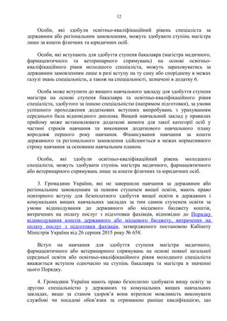 Особи, які здобули освітньо-кваліфікаційний рівень спеціаліста за
державним або регіональним замовленням, можуть здобувати ступінь магістра
лише за кошти фізичних та юридичних осіб.
Особи, які вступають для здобуття ступеня бакалавра (магістра медичного,
фармацевтичного та ветеринарного спрямувань) на основі освітньо-
кваліфікаційного рівня молодшого спеціаліста, можуть зараховуватись за
державним замовленням лише в разі вступу на ту саму або споріднену в межах
галузі знань спеціальність, а також на спеціальності, зазначені в додатку 6.
Особа може вступити до вищого навчального закладу для здобуття ступеня
магістра на основі ступеня бакалавра та освітньо-кваліфікаційного рівня
спеціаліста, здобутого за іншою спеціальністю (напрямом підготовки), за умови
успішного проходження додаткових вступних випробувань з урахуванням
середнього бала відповідного диплома. Вищий навчальний заклад у правилах
прийому може встановлювати додаткові вимоги для такої категорії осіб у
частині строків навчання та виконання додаткового навчального плану
впродовж першого року навчання. Фінансування навчання за кошти
державного та регіонального замовлення здійснюється в межах нормативного
строку навчання за основним навчальним планом.
Особи, які здобули освітньо-кваліфікаційний рівень молодшого
спеціаліста, можуть здобувати ступінь магістра медичного, фармацевтичного
або ветеринарного спрямувань лише за кошти фізичних та юридичних осіб.
3. Громадяни України, які не завершили навчання за державним або
регіональним замовленням за певним ступенем вищої освіти, мають право
повторного вступу для безоплатного здобуття вищої освіти в державних і
комунальних вищих навчальних закладах за тим самим ступенем освіти за
умови відшкодування до державного або місцевого бюджету коштів,
витрачених на оплату послуг з підготовки фахівців, відповідно до Порядку
відшкодування коштів державного або місцевого бюджету, витрачених на
оплату послуг з підготовки фахівців, затвердженого постановою Кабінету
Міністрів України від 26 серпня 2015 року № 658.
Вступ на навчання для здобуття ступеня магістра медичного,
фармацевтичного або ветеринарного спрямувань на основі повної загальної
середньої освіти або освітньо-кваліфікаційного рівня молодшого спеціаліста
вважається вступом одночасно на ступінь бакалавра та магістра в значенні
цього Порядку.
4. Громадяни України мають право безоплатно здобувати вищу освіту за
другою спеціальністю у державних та комунальних вищих навчальних
закладах, якщо за станом здоров’я вони втратили можливість виконувати
службові чи посадові обов’язки за отриманою раніше кваліфікацією, що
12
 