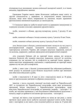 підтверджується висновками медико-соціальної експертної комісії, та в інших
випадках, передбачених законом.
Громадяни України мають право безоплатно здобувати вищу освіту за
другою спеціальністю у державних та комунальних вищих навчальних
закладах, якщо вони мають направлення на навчання, видане державним
(регіональним) замовником відповідно до законодавства.
5. Спеціальні права на здобуття вищої освіти за державним замовленням та
за рахунок цільових пільгових державних кредитів мають:
особи, зазначені в абзацах другому-четвертому пункту 3 розділу ІІ цих
Умов;
особи, зазначені в абзацах п’ятому-сьомому пункту 3 розділу ІІ цих Умов;
особи, зазначені в абзаці десятому пункту 3 розділу ІІ цих Умов;
діти, батьки (один із батьків, усиновлювачів) яких загинули під час участі в
антитерористичній операції, захищаючи незалежність, суверенітет, і
територіальну цілісність України, або померли внаслідок поранення, контузії
чи каліцтва, одержаних у районах проведення антитерористичної операції;
діти учасників бойових дій на території інших держав, які загинули
(пропали безвісти) або померли внаслідок поранення, контузії чи каліцтва,
одержаних під час воєнних дій та конфліктів на території інших держав, а
також внаслідок захворювання, пов'язаного з перебуванням на території інших
держав під час цих дій та конфліктів;
особи, у яких один з батьків (усиновлювачів) був військовослужбовцем,
який загинув чи визнаний судом безвісно відсутньою особою при виконанні
ним обов’язків військової служби;
особи з інвалідністю І, ІІ груп та діти з інвалідністю віком до 18 років,
яким не протипоказане навчання за обраною спеціальністю;
інваліди з числа учасників ліквідації наслідків аварії на Чорнобильській
АЕС та потерпілих від Чорнобильської катастрофи, щодо яких встановлено
причинний зв'язок інвалідності з Чорнобильською катастрофою, хворі
внаслідок Чорнобильської катастрофи на променеву хворобу, – категорія 1 та
особи, які постійно проживали у зоні безумовного (обов'язкового) відселення з
моменту аварії до прийняття постанови про відселення, – категорія 2;
шахтарі, які мають стаж підземної роботи не менш як три роки, а також
протягом трьох років після здобуття загальної середньої освіти особи, батьки
яких є шахтарями та які мають стаж підземної роботи не менш як 15 років або
13
 