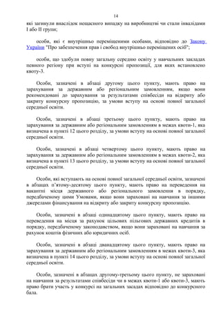 які загинули внаслідок нещасного випадку на виробництві чи стали інвалідами
I або II групи;
особи, які є внутрішньо переміщеними особами, відповідно до Закону
України "Про забезпечення прав і свобод внутрішньо переміщених осіб";
особи, що здобули повну загальну середню освіту у навчальних закладах
певного регіону при вступі на конкурсні пропозиції, для яких встановлено
квоту-3.
Особи, зазначені в абзаці другому цього пункту, мають право на
зарахування за державним або регіональним замовленням, якщо вони
рекомендовані до зарахування за результатами співбесіди на відкриту або
закриту конкурсну пропозицію, за умови вступу на основі повної загальної
середньої освіти.
Особи, зазначені в абзаці третьому цього пункту, мають право на
зарахування за державним або регіональним замовленням в межах квоти-1, яка
визначена в пункті 12 цього розділу, за умови вступу на основі повної загальної
середньої освіти.
Особи, зазначені в абзаці четвертому цього пункту, мають право на
зарахування за державним або регіональним замовленням в межах квоти-2, яка
визначена в пункті 13 цього розділу, за умови вступу на основі повної загальної
середньої освіти.
Особи, які вступають на основі повної загальної середньої освіти, зазначені
в абзацах п’ятому-десятому цього пункту, мають право на переведення на
вакантні місця державного або регіонального замовлення в порядку,
передбаченому цими Умовами, якщо вони зараховані на навчання за іншими
джерелами фінансування на відкриту або закриту конкурсну пропозицію.
Особи, зазначені в абзаці одинадцятому цього пункту, мають право на
переведення на місця за рахунок цільових пільгових державних кредитів в
порядку, передбаченому законодавством, якщо вони зараховані на навчання за
рахунок коштів фізичних або юридичних осіб.
Особи, зазначені в абзаці дванадцятому цього пункту, мають право на
зарахування за державним або регіональним замовленням в межах квоти-3, яка
визначена в пункті 14 цього розділу, за умови вступу на основі повної загальної
середньої освіти.
Особи, зазначені в абзацах другому-третьому цього пункту, не зараховані
на навчання за результатами співбесіди чи в межах квоти-1 або квоти-3, мають
право брати участь у конкурсі на загальних засадах відповідно до конкурсного
бала.
14
 