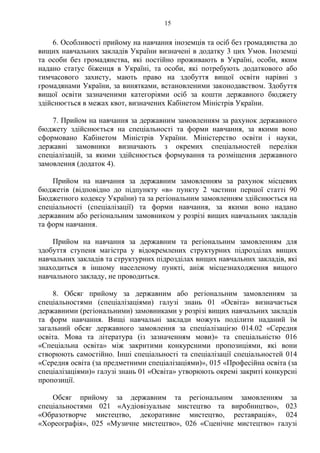 6. Особливості прийому на навчання іноземців та осіб без громадянства до
вищих навчальних закладів України визначені в додатку 3 цих Умов. Іноземці
та особи без громадянства, які постійно проживають в Україні, особи, яким
надано статус біженця в Україні, та особи, які потребують додаткового або
тимчасового захисту, мають право на здобуття вищої освіти нарівні з
громадянами України, за винятками, встановленими законодавством. Здобуття
вищої освіти зазначеними категоріями осіб за кошти державного бюджету
здійснюється в межах квот, визначених Кабінетом Міністрів України.
7. Прийом на навчання за державним замовленням за рахунок державного
бюджету здійснюється на спеціальності та форми навчання, за якими воно
сформовано Кабінетом Міністрів України. Міністерство освіти і науки,
державні замовники визначають з окремих спеціальностей переліки
спеціалізацій, за якими здійснюється формування та розміщення державного
замовлення (додаток 4).
Прийом на навчання за державним замовленням за рахунок місцевих
бюджетів (відповідно до підпункту «в» пункту 2 частини першої статті 90
Бюджетного кодексу України) та за регіональним замовленням здійснюється на
спеціальності (спеціалізації) та форми навчання, за якими воно надано
державним або регіональним замовником у розрізі вищих навчальних закладів
та форм навчання.
Прийом на навчання за державним та регіональним замовленням для
здобуття ступеня магістра у відокремлених структурних підрозділах вищих
навчальних закладів та структурних підрозділах вищих навчальних закладів, які
знаходиться в іншому населеному пункті, аніж місцезнаходження вищого
навчального закладу, не проводиться.
8. Обсяг прийому за державним або регіональним замовленням за
спеціальностями (спеціалізаціями) галузі знань 01 «Освіта» визначається
державними (регіональними) замовниками у розрізі вищих навчальних закладів
та форм навчання. Вищі навчальні заклади можуть поділити наданий їм
загальний обсяг державного замовлення за спеціалізацією 014.02 «Середня
освіта. Мова та література (із зазначенням мови)» та спеціальністю 016
«Спеціальна освіта» між закритими конкурсними пропозиціями, які вони
створюють самостійно. Інші спеціальності та спеціалізації спеціальностей 014
«Середня освіта (за предметними спеціалізаціями)», 015 «Професійна освіта (за
спеціалізаціями)» галузі знань 01 «Освіта» утворюють окремі закриті конкурсні
пропозиції.
Обсяг прийому за державним та регіональним замовленням за
спеціальностями 021 «Аудіовізуальне мистецтво та виробництво», 023
«Образотворче мистецтво, декоративне мистецтво, реставрація», 024
«Хореографія», 025 «Музичне мистецтво», 026 «Сценічне мистецтво» галузі
15
 