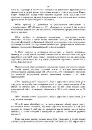 знань 02 «Культура і мистецтво» визначається державними (регіональними)
замовниками у розрізі вищих навчальних закладів та форм навчання. Кожен
вищий навчальний заклад може поділити наданий йому загальний обсяг
державного замовлення за цими спеціальностями між закритими конкурсними
пропозиціями, які вони створюють самостійно.
Обсяг прийому за державним та регіональним замовленням за
спеціальностями 035 «Філологія», 275 «Транспортні технології (за видами)
визначається державними (регіональними) замовниками у розрізі спеціалізацій
та форм навчання.
Обсяг прийому за державним замовленням у переміщених вищих
навчальних закладах, а також вищих навчальних закладах, які працюють на
території Донецької та Луганської областей за спеціальностями, визначеними
додатком 6, визначається державними замовниками у розрізі вищих навчальних
закладів, спеціальностей (спеціалізацій) та форм навчання.
9. Обсяг прийому за державним замовленням за рахунок державного
бюджету на основі повної загальної середньої освіти за спеціальностями, крім
перелічених у пункті 8 цього розділу, визначається загалом для всіх виконавців
державного замовлення, що є у сфері управління державного замовника, в
розрізі форм навчання.
Максимальний обсяг державного замовлення вищого навчального закладу
на основі повної загальної середньої освіти за кожною спеціальністю
(спеціалізаціями спеціальностей 035 «Філологія», 275 «Транспортні технології
(за видами)») визначається вищим навчальним закладом і не може
перевищувати:
110% максимального (загального) обсягу державного замовлення 2016
року, якщо на нього було надано рекомендації до зарахування в повному обсязі
станом на перший день їх оголошення, або на три місця більше, якщо
максимальний обсяг державного замовлення в 2016 році складав менше 30
місць;
100% максимального (загального) обсягу державного замовлення 2016
року в інших випадках;
10 осіб, якщо відповідно до третього-четвертого абзаців цього пункту
визначається менша величина, або якщо державне замовлення в 2016 році
складало не більше 8 осіб, або не надавалось взагалі (окрім заочної форми
навчання, а також коледжів і технікумів за денною та заочною формами
навчання).
Вищі навчальні заклади можуть самостійно утворювати в межах кожної
спеціальності (спеціалізації спеціальностей 035 «Філологія», 275 «Транспортні
16
 