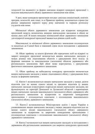 технології (за видами)») та форми навчання відкриті конкурсні пропозиції з
поділом максимального обсягу державного замовлення між ними.
У разі, якщо конкурсна пропозиція поєднує декілька спеціалізацій, освітніх
програм, нозологій, мов тощо, то в Правилах прийому зазначаються строки (не
раніше завершення першого курсу року навчання) та порядок розподілу
студентів між ними.
Мінімальні обсяги державного замовлення для відкритих конкурсних
пропозицій можуть визначатись вищими навчальними закладами в обсязі не
менше двох осіб. В інших випадках мінімальний обсяг державного замовлення
для відкритої конкурсної пропозиції вважається рівним одній особі.
Максимальні та мінімальні обсяги державного замовлення оголошуються
та вносяться до Єдиної бази в тижневий строк після погодження з державним
замовником.
10. Обсяг прийому за кошти фізичних або юридичних осіб на відкриті та
закриті конкурсні пропозиції визначається вищим навчальним закладом у
межах різниці між ліцензованим обсягом з урахуванням його поділу за
формами навчання та максимальним (загальним) обсягом державного або
регіонального замовлення. Цей обсяг може корегуватись з урахуванням
фактичного виконання державного замовлення.
11. Обсяг прийому на небюджетну конкурсну пропозицію визначається
вищим навчальним закладом у межах ліцензованого обсягу з урахуванням його
поділу за формами навчання.
12. Квоти-1 встановлюються вищим навчальним закладом у межах десяти
відсотків (але не менше одного місця) та тридцяти відсотків (у вищих
навчальних закладах (структурних підрозділах вищих навчальних закладів), які
функціонують на території Донецької та Луганської областей і переміщених
вищих навчальних закладів максимального (загального) обсягу державного або
регіонального замовлення за відкритими та закритими конкурсними
пропозиціями і оголошуються одночасно з оголошенням максимального
(загального) обсягу державного замовлення.
13. Квоти-2 встановлюються Міністерством освіти і науки України в
уповноважених вищих навчальних закладах у межах двадцяти відсотків (але не
менше одного місця) максимального (загального) обсягу державного
замовлення за відкритими та закритими конкурсними пропозиціями і
оголошуються одночасно з оголошенням максимального (загального) обсягу
державного замовлення.
14. Квота-3 встановлюється вищим навчальним закладом за погодженням з
державним або регіональним замовником для закритих конкурсних пропозицій
17
 