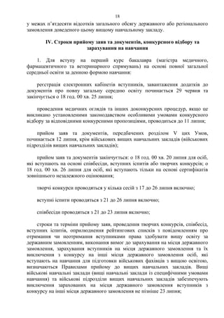 у межах п’ятдесяти відсотків загального обсягу державного або регіонального
замовлення доведеного цьому вищому навчальному закладу.
ІV. Строки прийому заяв та документів, конкурсного відбору та
зарахування на навчання
1. Для вступу на перший курс бакалавра (магістра медичного,
фармацевтичного та ветеринарного спрямувань) на основі повної загальної
середньої освіти за денною формою навчання:
реєстрація електронних кабінетів вступників, завантаження додатків до
документів про повну загальну середню освіту починається 29 червня та
закінчується о 18 год. 00 хв. 25 липня;
проведення медичних оглядів та інших доконкурсних процедур, якщо це
викликано установленими законодавством особливими умовами конкурсного
відбору за відповідними конкурсними пропозиціями, проводиться до 11 липня;
прийом заяв та документів, передбачених розділом V цих Умов,
починається 12 липня, крім військових вищих навчальних закладів (військових
підрозділів вищих навчальних закладів);
прийом заяв та документів закінчується: о 18 год. 00 хв. 20 липня для осіб,
які вступають на основі співбесіди, вступних іспитів або творчих конкурсів; о
18 год. 00 хв. 26 липня для осіб, які вступають тільки на основі сертифікатів
зовнішнього незалежного оцінювання;
творчі конкурси проводяться у кілька сесій з 17 до 26 липня включно;
вступні іспити проводяться з 21 до 26 липня включно;
співбесіди проводяться з 21 до 23 липня включно;
строки та терміни прийому заяв, проведення творчих конкурсів, співбесід,
вступних іспитів, оприлюднення рейтингових списків з повідомленням про
отримання чи неотримання вступниками права здобувати вищу освіту за
державним замовленням, виконання вимог до зарахування на місця державного
замовлення, зарахування вступників на місця державного замовлення та їх
виключення з конкурсу на інші місця державного замовлення осіб, які
вступають на навчання для підготовки військових фахівців з вищою освітою,
визначаються Правилами прийому до вищих навчальних закладів. Вищі
військові навчальні заклади (вищі навчальні заклади із специфічними умовами
навчання) та військові підрозділи вищих навчальних закладів забезпечують
виключення зарахованих на місця державного замовлення вступників з
конкурсу на інші місця державного замовлення не пізніше 23 липня;
18
 