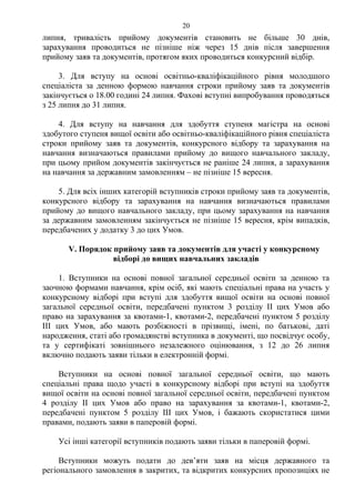 липня, тривалість прийому документів становить не більше 30 днів,
зарахування проводиться не пізніше ніж через 15 днів після завершення
прийому заяв та документів, протягом яких проводиться конкурсний відбір.
3. Для вступу на основі освітньо-кваліфікаційного рівня молодшого
спеціаліста за денною формою навчання строки прийому заяв та документів
закінчується о 18.00 годині 24 липня. Фахові вступні випробування проводяться
з 25 липня до 31 липня.
4. Для вступу на навчання для здобуття ступеня магістра на основі
здобутого ступеня вищої освіти або освітньо-кваліфікаційного рівня спеціаліста
строки прийому заяв та документів, конкурсного відбору та зарахування на
навчання визначаються правилами прийому до вищого навчального закладу,
при цьому прийом документів закінчується не раніше 24 липня, а зарахування
на навчання за державним замовленням – не пізніше 15 вересня.
5. Для всіх інших категорій вступників строки прийому заяв та документів,
конкурсного відбору та зарахування на навчання визначаються правилами
прийому до вищого навчального закладу, при цьому зарахування на навчання
за державним замовленням закінчується не пізніше 15 вересня, крім випадків,
передбачених у додатку 3 до цих Умов.
V. Порядок прийому заяв та документів для участі у конкурсному
відборі до вищих навчальних закладів
1. Вступники на основі повної загальної середньої освіти за денною та
заочною формами навчання, крім осіб, які мають спеціальні права на участь у
конкурсному відборі при вступі для здобуття вищої освіти на основі повної
загальної середньої освіти, передбачені пунктом 3 розділу ІІ цих Умов або
право на зарахування за квотами-1, квотами-2, передбачені пунктом 5 розділу
ІІІ цих Умов, або мають розбіжності в прізвищі, імені, по батькові, даті
народження, статі або громадянстві вступника в документі, що посвідчує особу,
та у сертифікаті зовнішнього незалежного оцінювання, з 12 до 26 липня
включно подають заяви тільки в електронній формі.
Вступники на основі повної загальної середньої освіти, що мають
спеціальні права щодо участі в конкурсному відборі при вступі на здобуття
вищої освіти на основі повної загальної середньої освіти, передбачені пунктом
4 розділу ІІ цих Умов або право на зарахування за квотами-1, квотами-2,
передбачені пунктом 5 розділу ІІІ цих Умов, і бажають скористатися цими
правами, подають заяви в паперовій формі.
Усі інші категорії вступників подають заяви тільки в паперовій формі.
Вступники можуть подати до дев’яти заяв на місця державного та
регіонального замовлення в закритих, та відкритих конкурсних пропозиціях не
20
 