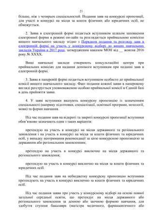 більше, ніж з чотирьох спеціальностей. Подання заяв на конкурсні пропозиції,
для участі в конкурсі на місця за кошти фізичних або юридичних осіб, не
обмежується.
2. Заява в електронній формі подається вступником шляхом заповнення
електронної форми в режимі он-лайн та розглядається приймальною комісією
вищого навчального закладу згідно з Порядком подання та розгляду заяв в
електронній формі на участь у конкурсному відборі до вищих навчальних
закладів України в 2017 році, затвердженим наказом МОН від __ жовтня 2016
року № ХХХХ.
Вищі навчальні заклади створюють консультаційні центри при
приймальних комісіях для надання допомоги вступникам при поданні заяв в
електронній формі.
3. Заява в паперовій формі подається вступником особисто до приймальної
комісії вищого навчального закладу. Факт подання кожної заяви в паперовому
вигляді реєструється уповноваженою особою приймальної комісії в Єдиній базі
в день прийняття заяви.
4. У заяві вступники вказують конкурсну пропозицію із зазначенням
спеціальності (напряму підготовки, спеціалізації, освітньої програми, нозології,
мови) та форми навчання.
Під час подання заяв на відкриті та закриті конкурсні пропозиції вступники
обов’язково зазначають один з таких варіантів:
претендую на участь в конкурсі на місця державного та регіонального
замовлення і на участь в конкурсі на місця за кошти фізичних та юридичних
осіб, у випадку неотримання рекомендації за цією конкурсною пропозицією за
державним або регіональним замовленням;
претендую на участь в конкурсі виключно на місця державного та
регіонального замовлення;
претендую на участь в конкурсі виключно на місця за кошти фізичних та
юридичних осіб.
Під час подання заяв на небюджетну конкурсну пропозицію вступники
претендують на участь в конкурсі виключно за кошти фізичних та юридичних
осіб.
Під час подання заяви про участь у конкурсному відборі на основі повної
загальної середньої освіти, що претендує на місця державного або
регіонального замовлення за денною або заочною формою навчання, для
здобуття ступеня бакалавра (магістра медичного, фармацевтичного або
21
 