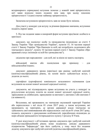 ветеринарного спрямувань) вступник зазначає у кожній заяві пріоритетність
цієї заяви відносно інших поданих ним заяв; при цьому показник
пріоритетності 1 (один) означає найвищу пріоритетність.
Зазначена вступником пріоритетність заяв не може бути змінена.
Для участі у конкурсі для вступу за різними формами навчання, вступники
подають окремі заяви.
5. Під час подання заяви в паперовій формі вступник пред'являє особисто в
оригіналі:
документ, що посвідчує особу та громадянство (відповідно до статті 5
Закону України "Про громадянство України", пунктів 15, 16 частини першої
статті 1 Закону України "Про біженців та осіб, які потребують додаткового або
тимчасового захисту", пункту 16 частини першої статті 1 Закону України «Про
правовий статус іноземців та осіб без громадянства");
свідоцтво про народження – для осіб, які за віком не мають паспорта;
військовий квиток або посвідчення про приписку – для
військовозобов’язаних;
документ державного зразка (оригінал) про раніше здобутий освітній
(освітньо-кваліфікаційний) рівень, на основі якого здійснюється вступ, і
додаток до нього;
сертифікат (сертифікати) зовнішнього незалежного оцінювання (для
вступників на основі повної загальної середньої освіти);
документи, які підтверджують право вступника на участь у конкурсі за
результатами вступних іспитів на основі повної загальної середньої освіти,
зарахування за співбесідою, зарахування за квотами-1, квотами-2 або квотами-3
(за наявності).
Вступники, які проживають на тимчасово окупованій території України
або переселилися з неї після 01 січня 2017 року, а також вступники, які
проживають на територіях, де органи державної влади тимчасово не
здійснюють свої повноваження або переселилися з неї після 01 січня 2017 року,
подають документи з урахуванням особливостей, передбачених відповідно до
норм абзаців тринадцятого-чотирнадцятого пункту 3 розділу ІІ Умов.
У разі відсутності з об’єктивних причин документа про здобутий освітній
(освітньо-кваліфікаційний) рівень може подаватись довідка державного
підприємства "Інфоресурс" про його здобуття, у тому числі без подання
додатку документа про здобутий освітній (освітньо-кваліфікаційний) рівень.
22
 