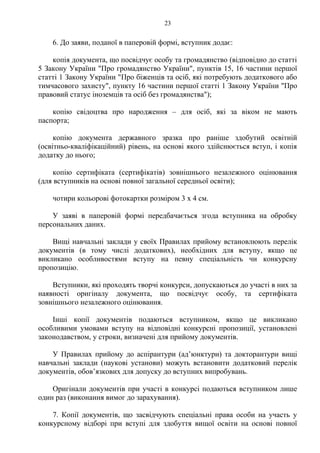 6. До заяви, поданої в паперовій формі, вступник додає:
копія документа, що посвідчує особу та громадянство (відповідно до статті
5 Закону України "Про громадянство України", пунктів 15, 16 частини першої
статті 1 Закону України "Про біженців та осіб, які потребують додаткового або
тимчасового захисту", пункту 16 частини першої статті 1 Закону України "Про
правовий статус іноземців та осіб без громадянства");
копію свідоцтва про народження – для осіб, які за віком не мають
паспорта;
копію документа державного зразка про раніше здобутий освітній
(освітньо-кваліфікаційний) рівень, на основі якого здійснюється вступ, і копія
додатку до нього;
копію сертифіката (сертифікатів) зовнішнього незалежного оцінювання
(для вступників на основі повної загальної середньої освіти);
чотири кольорові фотокартки розміром 3 х 4 см.
У заяві в паперовій формі передбачається згода вступника на обробку
персональних даних.
Вищі навчальні заклади у своїх Правилах прийому встановлюють перелік
документів (в тому числі додаткових), необхідних для вступу, якщо це
викликано особливостями вступу на певну спеціальність чи конкурсну
пропозицію.
Вступники, які проходять творчі конкурси, допускаються до участі в них за
наявності оригіналу документа, що посвідчує особу, та сертифіката
зовнішнього незалежного оцінювання.
Інші копії документів подаються вступником, якщо це викликано
особливими умовами вступу на відповідні конкурсні пропозиції, установлені
законодавством, у строки, визначені для прийому документів.
У Правилах прийому до аспірантури (ад’юнктури) та докторантури вищі
навчальні заклади (наукові установи) можуть встановити додатковий перелік
документів, обов’язкових для допуску до вступних випробувань.
Оригінали документів при участі в конкурсі подаються вступником лише
один раз (виконання вимог до зарахування).
7. Копії документів, що засвідчують спеціальні права особи на участь у
конкурсному відборі при вступі для здобуття вищої освіти на основі повної
23
 