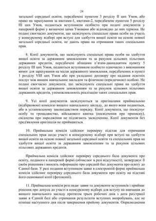загальної середньої освіти, передбачені пунктом 3 розділу ІІ цих Умов, або
право на зарахування за квотами-1, квотами-2, передбачене пунктом 5 розділу
ІІІ цих Умов, подаються вступником особисто при подачі документів у
паперовій формі у визначені цими Умовами або відповідно до них терміни. Не
подані своєчасно документи, що засвідчують спеціальні права особи на участь
у конкурсному відборі при вступі для здобуття вищої освіти на основі повної
загальної середньої освіти, не дають права на отримання таких спеціальних
прав.
8. Копії документів, що засвідчують спеціальні права особи на здобуття
вищої освіти за державним замовленням та за рахунок цільових пільгових
державних кредитів, передбачені абзацами п’ятим-дванадцятим пункту 5
розділу ІІІ цих Умов, подаються вступником особисто одночасно з виконанням
вимог для зарахування на місця державного замовлення, передбачених в пункті
1 розділу VІІІ цих Умов або при укладанні договору про надання освітніх
послуг між вищим навчальним закладом та фізичною (юридичною) особою. Не
подані своєчасно документи, що засвідчують спеціальні права на здобуття
вищої освіти за державним замовленням та за рахунок цільових пільгових
державних кредитів, унеможливлюють реалізацію таких спеціальних прав.
9. Усі копії документів засвідчуються за оригіналами приймальною
(відбірковою) комісією вищого навчального закладу, до якого вони подаються,
або в установленому законодавством порядку. Копії документа, що посвідчує
особу та громадянство, військового квитка (посвідчення про приписку),
свідоцтва про народження не підлягають засвідченню. Копії документів без
пред'явлення оригіналів не приймаються.
10. Приймальна комісія здійснює перевірку підстав для отримання
спеціальних прав щодо участі в конкурсному відборі при вступі на здобуття
вищої освіти на основі повної загальної середньої освіти та спеціальних прав на
здобуття вищої освіти за державним замовленням та за рахунок цільових
пільгових державних кредитів.
Приймальна комісія здійснює перевірку середнього бала документа про
освіту, поданого в паперовій формі (обчислює в разі відсутності), затверджує її
своїм рішенням і вносить інформацію про середній бал документа про освіту до
Єдиної бази. У разі подання вступником заяви в електронній формі приймальна
комісія здійснює перевірку середнього бала документа про освіту на підставі
його сканованої копії (фотокопії).
11. Приймальна комісія розглядає заяви та документи вступників і приймає
рішення про допуск до участі в конкурсному відборі для вступу на навчання до
вищого навчального закладу протягом трьох робочих днів з дати реєстрації
заяви в Єдиній базі або отримання результатів вступних випробувань, але не
пізніше наступного дня після завершення прийому документів. Оприлюднення
24
 