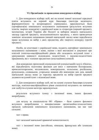 VІ. Організація та проведення конкурсного відбору
1. Для конкурсного відбору осіб, які на основі повної загальної середньої
освіти вступають на перший курс бакалавра (магістра медичного,
фармацевтичного та ветеринарного спрямувань), зараховуються бали
сертифіката(ів) зовнішнього незалежного оцінювання (результати вступних
іспитів, творчих конкурсів) з української мови та літератури (перший предмет),
математики, історії України або біології за вибором вищого навчального
закладу (другий предмет), загальноосвітнього предмету, з якого проводиться
зовнішнє незалежне оцінювання (вищий навчальний заклад може передбачити
право вступника на вибір з двох предметів), або творчого конкурсу (третій
предмет).
Особи, не атестовані з української мови, подають сертифікат зовнішнього
незалежного оцінювання з мови, оцінки з якої виставлені в документі про
освітній (освітньо-кваліфікаційний) рівень або складають вступний іспит з
урахуванням наявності відповідних педагогічних і науково-педагогічних
працівників, які є членами предметних (атестаційних) комісій.
Для конкурсних пропозицій спеціальностей (спеціалізацій) галузі «Освіта»,
які передбачають підготовку фахівців для шкіл з навчанням болгарською,
кримськотатарською, молдовською, новогрецькою, польською, російською,
румунською, словацькою, угорською мовами або вивченням цих мов, вищий
навчальний заклад може до переліку предметів на вибір (третій предмет)
додавати вступний іспит з відповідної мови.
2. Для конкурсного відбору осіб, які на основі ступеня бакалавра (ступеня
магістра, освітньо-кваліфікаційного рівня спеціаліста) вступають на навчання
для здобуття ступеня магістра зараховуються:
результати вступного іспиту з іноземної мови, інших фахових
випробувань;
для вступу за спеціальністю 081 «Право» – бали єдиного фахового
вступного випробування з використанням організаційно-технологічних
процесів здійснення зовнішнього незалежного оцінювання, що має такі
складові:
тест з права;
тест загальної навчальної правничої компетентності;
тест з іноземної мови (англійська, німецька, французька або іспанська
мова).
26
 
