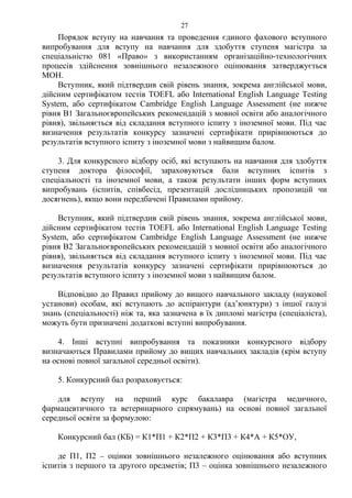 Порядок вступу на навчання та проведення єдиного фахового вступного
випробування для вступу на навчання для здобуття ступеня магістра за
спеціальністю 081 «Право» з використанням організаційно-технологічних
процесів здійснення зовнішнього незалежного оцінювання затверджується
МОН.
Вступник, який підтвердив свій рівень знання, зокрема англійської мови,
дійсним сертифікатом тестів TOEFL або International English Language Testing
System, або сертифікатом Сambridge English Language Assessment (не нижче
рівня B1 Загальноєвропейських рекомендацій з мовної освіти або аналогічного
рівня), звільняється від складання вступного іспиту з іноземної мови. Під час
визначення результатів конкурсу зазначені сертифікати прирівнюються до
результатів вступного іспиту з іноземної мови з найвищим балом.
3. Для конкурсного відбору осіб, які вступають на навчання для здобуття
ступеня доктора філософії, зараховуються бали вступних іспитів з
спеціальності та іноземної мови, а також результати інших форм вступних
випробувань (іспитів, співбесід, презентацій дослідницьких пропозицій чи
досягнень), якщо вони передбачені Правилами прийому.
Вступник, який підтвердив свій рівень знання, зокрема англійської мови,
дійсним сертифікатом тестів TOEFL або International English Language Testing
System, або сертифікатом Сambridge English Language Assessment (не нижче
рівня B2 Загальноєвропейських рекомендацій з мовної освіти або аналогічного
рівня), звільняється від складання вступного іспиту з іноземної мови. Під час
визначення результатів конкурсу зазначені сертифікати прирівнюються до
результатів вступного іспиту з іноземної мови з найвищим балом.
Відповідно до Правил прийому до вищого навчального закладу (наукової
установи) особам, які вступають до аспірантури (ад’юнктури) з іншої галузі
знань (спеціальності) ніж та, яка зазначена в їх дипломі магістра (спеціаліста),
можуть бути призначені додаткові вступні випробування.
4. Інші вступні випробування та показники конкурсного відбору
визначаються Правилами прийому до вищих навчальних закладів (крім вступу
на основі повної загальної середньої освіти).
5. Конкурсний бал розраховується:
для вступу на перший курс бакалавра (магістра медичного,
фармацевтичного та ветеринарного спрямувань) на основі повної загальної
середньої освіти за формулою:
Конкурсний бал (КБ) = К1*П1 + К2*П2 + К3*П3 + К4*А + К5*ОУ,
де П1, П2 – оцінки зовнішнього незалежного оцінювання або вступних
іспитів з першого та другого предметів; П3 – оцінка зовнішнього незалежного
27
 