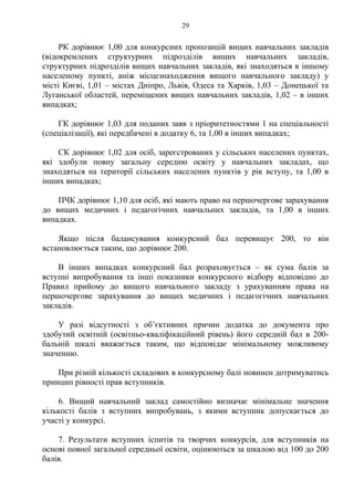 РК дорівнює 1,00 для конкурсних пропозицій вищих навчальних закладів
(відокремлених структурних підрозділів вищих навчальних закладів,
структурних підрозділів вищих навчальних закладів, які знаходяться в іншому
населеному пункті, аніж місцезнаходження вищого навчального закладу) у
місті Києві, 1,01 – містах Дніпро, Львів, Одеса та Харків, 1,03 – Донецької та
Луганської областей, переміщених вищих навчальних закладів, 1,02 – в інших
випадках;
ГК дорівнює 1,03 для поданих заяв з пріоритетностями 1 на спеціальності
(спеціалізації), які передбачені в додатку 6, та 1,00 в інших випадках;
СК дорівнює 1,02 для осіб, зареєстрованих у сільських населених пунктах,
які здобули повну загальну середню освіту у навчальних закладах, що
знаходяться на території сільських населених пунктів у рік вступу, та 1,00 в
інших випадках;
ПЧК дорівнює 1,10 для осіб, які мають право на першочергове зарахування
до вищих медичних і педагогічних навчальних закладів, та 1,00 в інших
випадках.
Якщо після балансування конкурсний бал перевищує 200, то він
встановлюється таким, що дорівнює 200.
В інших випадках конкурсний бал розраховується – як сума балів за
вступні випробування та інші показники конкурсного відбору відповідно до
Правил прийому до вищого навчального закладу з урахуванням права на
першочергове зарахування до вищих медичних і педагогічних навчальних
закладів.
У разі відсутності з об’єктивних причин додатка до документа про
здобутий освітній (освітньо-кваліфікаційний рівень) його середній бал в 200-
бальній шкалі вважається таким, що відповідає мінімальному можливому
значенню.
При різній кількості складових в конкурсному балі повинен дотримуватись
принцип рівності прав вступників.
6. Вищий навчальний заклад самостійно визначає мінімальне значення
кількості балів з вступних випробувань, з якими вступник допускається до
участі у конкурсі.
7. Результати вступних іспитів та творчих конкурсів, для вступників на
основі повної загальної середньої освіти, оцінюються за шкалою від 100 до 200
балів.
29
 