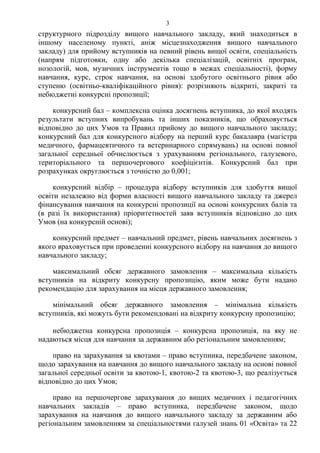 структурного підрозділу вищого навчального закладу, який знаходиться в
іншому населеному пункті, аніж місцезнаходження вищого навчального
закладу) для прийому вступників на певний рівень вищої освіти, спеціальність
(напрям підготовки, одну або декілька спеціалізацій, освітніх програм,
нозологій, мов, музичних інструментів тощо в межах спеціальності), форму
навчання, курс, строк навчання, на основі здобутого освітнього рівня або
ступеню (освітньо-кваліфікаційного рівня): розрізняють відкриті, закриті та
небюджетні конкурсні пропозиції;
конкурсний бал – комплексна оцінка досягнень вступника, до якої входять
результати вступних випробувань та інших показників, що обраховується
відповідно до цих Умов та Правил прийому до вищого навчального закладу;
конкурсний бал для конкурсного відбору на перший курс бакалавра (магістра
медичного, фармацевтичного та ветеринарного спрямувань) на основі повної
загальної середньої обчислюється з урахуванням регіонального, галузевого,
територіального та першочергового коефіцієнтів. Конкурсний бал при
розрахунках округлюється з точністю до 0,001;
конкурсний відбір – процедура відбору вступників для здобуття вищої
освіти незалежно від форми власності вищого навчального закладу та джерел
фінансування навчання на конкурсні пропозиції на основі конкурсних балів та
(в разі їх використання) пріоритетностей заяв вступників відповідно до цих
Умов (на конкурсній основі);
конкурсний предмет – навчальний предмет, рівень навчальних досягнень з
якого враховується при проведенні конкурсного відбору на навчання до вищого
навчального закладу;
максимальний обсяг державного замовлення – максимальна кількість
вступників на відкриту конкурсну пропозицію, яким може бути надано
рекомендацію для зарахування на місця державного замовлення;
мінімальний обсяг державного замовлення – мінімальна кількість
вступників, які можуть бути рекомендовані на відкриту конкурсну пропозицію;
небюджетна конкурсна пропозиція – конкурсна пропозиція, на яку не
надаються місця для навчання за державним або регіональним замовленням;
право на зарахування за квотами – право вступника, передбачене законом,
щодо зарахування на навчання до вищого навчального закладу на основі повної
загальної середньої освіти за квотою-1, квотою-2 та квотою-3, що реалізується
відповідно до цих Умов;
право на першочергове зарахування до вищих медичних і педагогічних
навчальних закладів – право вступника, передбачене законом, щодо
зарахування на навчання до вищого навчального закладу за державним або
регіональним замовленням за спеціальностями галузей знань 01 «Освіта» та 22
3
 