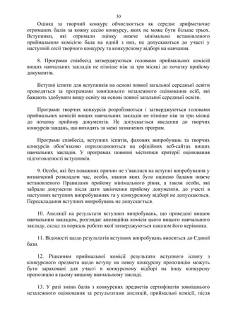 Оцінка за творчий конкурс обчислюється як середнє арифметичне
отриманих балів за кожну сесію конкурсу, яких не може бути більше трьох.
Вступники, які отримали оцінку нижче мінімально встановленого
приймальною комісією бала на одній з них, не допускаються до участі у
наступній сесії творчого конкурсу та конкурсному відборі на навчання.
8. Програми співбесід затверджуються головами приймальних комісій
вищих навчальних закладів не пізніше ніж за три місяці до початку прийому
документів.
Вступні іспити для вступників на основі повної загальної середньої освіти
проводяться за програмами зовнішнього незалежного оцінювання осіб, які
бажають здобувати вищу освіту на основі повної загальної середньої освіти.
Програми творчих конкурсів розробляються і затверджуються головами
приймальних комісій вищих навчальних закладів не пізніше ніж за три місяці
до початку прийому документів. Не допускається введення до творчих
конкурсів завдань, що виходять за межі зазначених програм.
Програми співбесід, вступних іспитів, фахових випробувань та творчих
конкурсів обов’язково оприлюднюються на офіційних веб-сайтах вищих
навчальних закладів. У програмах повинні міститися критерії оцінювання
підготовленості вступників.
9. Особи, які без поважних причин не з’явилися на вступні випробування у
визначений розкладом час, особи, знання яких було оцінено балами нижче
встановленого Правилами прийому мінімального рівня, а також особи, які
забрали документи після дати закінчення прийому документів, до участі в
наступних вступних випробуваннях та у конкурсному відборі не допускаються.
Перескладання вступних випробувань не допускається.
10. Апеляції на результати вступних випробувань, що проведені вищим
навчальним закладом, розглядає апеляційна комісія цього вищого навчального
закладу, склад та порядок роботи якої затверджуються наказом його керівника.
11. Відомості щодо результатів вступних випробувань вносяться до Єдиної
бази.
12. Рішенням приймальної комісії результати вступного іспиту з
конкурсного предмета щодо вступу на певну конкурсну пропозицію можуть
бути зараховані для участі в конкурсному відборі на іншу конкурсну
пропозицію в цьому вищому навчальному закладі.
13. У разі зміни балів з конкурсних предметів сертифікатів зовнішнього
незалежного оцінювання за результатами апеляцій, приймальні комісії, після
30
 