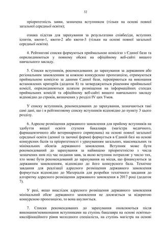пріоритетність заяви, зазначена вступником (тільки на основі повної
загальної середньої освіти);
ознака підстав для зарахування за результатами співбесіди, вступних
іспитів, квоти-1, квоти-2 або квоти-3 (тільки на основі повної загальної
середньої освіти).
4. Рейтингові списки формуються приймальною комісією з Єдиної бази та
оприлюднюються у повному обсязі на офіційному веб-сайті вищого
навчального закладу.
5. Списки вступників, рекомендованих до зарахування за державним або
регіональним замовленням за кожною конкурсною пропозицією, отримуються
приймальною комісією за даними Єдиної бази, перевіряються на виконання
встановлених критеріїв (додаток 8) та затверджуються рішенням приймальної
комісії, оприлюднюються шляхом розміщення на інформаційних стендах
приймальних комісій та офіційному веб-сайті вищого навчального закладу
відповідно до строків, визначених у розділі ІV цих Умов.
У списку вступників, рекомендованих до зарахування, зазначаються такі
самі дані, що і в рейтинговому списку вступників відповідно до пункту 3 цього
розділу.
6. Адресне розміщення державного замовлення для прийому вступників на
здобуття вищої освіти ступеня бакалавра (магістра медичного,
фармацевтичного або ветеринарного спрямувань) на основі повної загальної
середньої освіти (денної та заочної форми) формується в Єдиній базі на основі
конкурсних балів та пріоритетності з урахуванням загальних, максимальних та
мінімальних обсягів державного замовлення. Вступник може бути
рекомендований до зарахування за найвищою пріоритетністю з числа
зазначених ним під час подання заяв, за якою вступник потрапляє у число тих,
хто може бути рекомендований до зарахування на місця, що фінансуються за
державним замовленням, відповідно до його конкурсного бала. Технічне
завдання для реалізації адресного розміщення державного замовлення
формується відповідно до Матеріалів для розробки технічного завдання до
алгоритму адресного розміщення державного замовлення в 2017 році (додаток
7).
У разі, якщо внаслідок адресного розміщення державного замовлення
мінімальний обсяг державного замовлення не досягається за відкритою
конкурсною пропозицією, то вона анулюється.
7. Списки рекомендованих до зарахування оновлюються після
виконання/невиконання вступниками на ступінь бакалавра на основі освітньо-
кваліфікаційного рівня молодшого спеціаліста, на ступінь магістра на основі
32
 