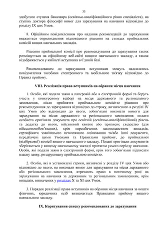 здобутого ступеня бакалавра (освітньо-кваліфікаційного рівня спеціаліста), на
ступінь доктора філософії вимог для зарахування на навчання відповідно до
розділу ІX цих Умов.
8. Офіційним повідомленням про надання рекомендацій до зарахування
вважається оприлюднення відповідного рішення на стендах приймальних
комісій вищих навчальних закладів.
Рішення приймальної комісії про рекомендування до зарахування також
розміщується на офіційному веб-сайті вищого навчального закладу, а також
відображається у кабінеті вступника в Єдиній базі.
Рекомендованим до зарахування вступникам можуть надсилатись
повідомлення засобами електронного та мобільного зв'язку відповідно до
Правил прийому.
VІІІ. Реалізація права вступників на обрання місця навчання
1. Особи, які подали заяви в паперовій або в електронній формі та беруть
участь у конкурсному відборі на місця державного та регіонального
замовлення, після прийняття приймальною комісією рішення про
рекомендування до зарахування відповідно до строку, визначеного в розділі ІV
цих Умов або відповідно до нього, зобов’язані виконати вимоги для
зарахування на місця державного та регіонального замовлення: подати
особисто оригінали документа про освітній (освітньо-кваліфікаційний) рівень
та додатка до нього, військовий квиток або приписне свідоцтво (для
військовозобов’язаних), крім передбачених законодавством випадків,
сертифікати зовнішнього незалежного оцінювання та/або інші документи,
передбачені цими Умовами та Правилами прийому, до приймальної
(відбіркової) комісії вищого навчального закладу. Подані оригінали документів
зберігаються у вищому навчальному закладі протягом усього періоду навчання.
Особи, які подали заяви в електронній формі, крім того зобов’язані підписати
власну заяву, роздруковану приймальною комісією.
2. Особи, які в установлені строки, визначені у розділу ІV цих Умов або
відповідно до нього, не виконали вимог для зарахування на місця державного
або регіонального замовлення, втрачають право в поточному році на
зарахування на навчання за державним та регіональним замовленням, крім
випадків, визначених у розділах Х та ХІ цих Умов.
3. Порядок реалізації права вступників на обрання місця навчання за кошти
фізичних, юридичних осіб визначається Правилами прийому вищого
навчального закладу.
ІХ. Коригування списку рекомендованих до зарахування
33
 