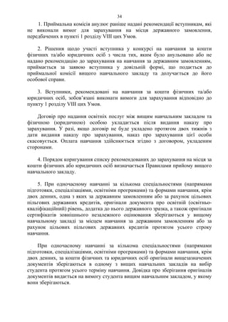 1. Приймальна комісія анулює раніше надані рекомендації вступникам, які
не виконали вимог для зарахування на місця державного замовлення,
передбачених в пункті 1 розділу VІІІ цих Умов.
2. Рішення щодо участі вступника у конкурсі на навчання за кошти
фізичних та/або юридичних осіб з числа тих, яким було анульовано або не
надано рекомендацію до зарахування на навчання за державним замовленням,
приймається за заявою вступника у довільній формі, що подається до
приймальної комісії вищого навчального закладу та долучається до його
особової справи.
3. Вступники, рекомендовані на навчання за кошти фізичних та/або
юридичних осіб, зобов’язані виконати вимоги для зарахування відповідно до
пункту 1 розділу VІІІ цих Умов.
Договір про надання освітніх послуг між вищим навчальним закладом та
фізичною (юридичною) особою укладається після видання наказу про
зарахування. У разі, якщо договір не буде укладено протягом двох тижнів з
дати видання наказу про зарахування, наказ про зарахування цієї особи
скасовується. Оплата навчання здійснюється згідно з договором, укладеним
сторонами.
4. Порядок коригування списку рекомендованих до зарахування на місця за
кошти фізичних або юридичних осіб визначається Правилами прийому вищого
навчального закладу.
5. При одночасному навчанні за кількома спеціальностями (напрямами
підготовки, спеціалізаціями, освітніми програмами) та формами навчання, крім
двох денних, одна з яких за державним замовленням або за рахунок цільових
пільгових державних кредитів, оригінали документа про освітній (освітньо-
кваліфікаційний) рівень, додатка до нього державного зразка, а також оригінали
сертифікатів зовнішнього незалежного оцінювання зберігаються у вищому
навчальному закладі за місцем навчання за державним замовленням або за
рахунок цільових пільгових державних кредитів протягом усього строку
навчання.
При одночасному навчанні за кількома спеціальностями (напрямами
підготовки, спеціалізаціями, освітніми програмами) та формами навчання, крім
двох денних, за кошти фізичних та юридичних осіб оригінали вищезазначених
документів зберігаються в одному з вищих навчальних закладів на вибір
студента протягом усього терміну навчання. Довідка про зберігання оригіналів
документів видається на вимогу студента вищим навчальним закладом, у якому
вони зберігаються.
34
 