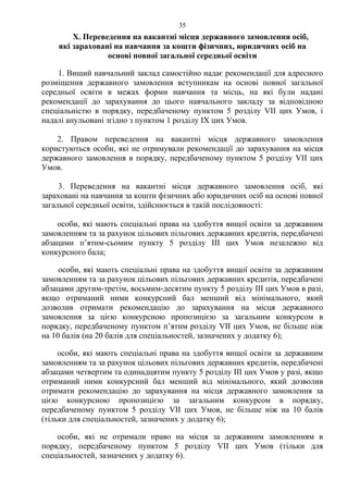 Х. Переведення на вакантні місця державного замовлення осіб,
які зараховані на навчання за кошти фізичних, юридичних осіб на
основі повної загальної середньої освіти
1. Вищий навчальний заклад самостійно надає рекомендації для адресного
розміщення державного замовлення вступникам на основі повної загальної
середньої освіти в межах форми навчання та місць, на які були надані
рекомендації до зарахування до цього навчального закладу за відповідною
спеціальністю в порядку, передбаченому пунктом 5 розділу VII цих Умов, і
надалі анульовані згідно з пунктом 1 розділу ІХ цих Умов.
2. Правом переведення на вакантні місця державного замовлення
користуються особи, які не отримували рекомендації до зарахування на місця
державного замовлення в порядку, передбаченому пунктом 5 розділу VII цих
Умов.
3. Переведення на вакантні місця державного замовлення осіб, які
зараховані на навчання за кошти фізичних або юридичних осіб на основі повної
загальної середньої освіти, здійснюється в такій послідовності:
особи, які мають спеціальні права на здобуття вищої освіти за державним
замовленням та за рахунок цільових пільгових державних кредитів, передбачені
абзацами п’ятим-сьомим пункту 5 розділу ІІІ цих Умов незалежно від
конкурсного бала;
особи, які мають спеціальні права на здобуття вищої освіти за державним
замовленням та за рахунок цільових пільгових державних кредитів, передбачені
абзацами другим-третім, восьмим-десятим пункту 5 розділу ІІІ цих Умов в разі,
якщо отриманий ними конкурсний бал менший від мінімального, який
дозволив отримати рекомендацію до зарахування на місця державного
замовлення за цією конкурсною пропозицією за загальним конкурсом в
порядку, передбаченому пунктом п’ятим розділу VII цих Умов, не більше ніж
на 10 балів (на 20 балів для спеціальностей, зазначених у додатку 6);
особи, які мають спеціальні права на здобуття вищої освіти за державним
замовленням та за рахунок цільових пільгових державних кредитів, передбачені
абзацами четвертим та одинадцятим пункту 5 розділу ІІІ цих Умов у разі, якщо
отриманий ними конкурсний бал менший від мінімального, який дозволив
отримати рекомендацію до зарахування на місця державного замовлення за
цією конкурсною пропозицією за загальним конкурсом в порядку,
передбаченому пунктом 5 розділу VII цих Умов, не більше ніж на 10 балів
(тільки для спеціальностей, зазначених у додатку 6);
особи, які не отримали право на місця за державним замовленням в
порядку, передбаченому пунктом 5 розділу VII цих Умов (тільки для
спеціальностей, зазначених у додатку 6).
35
 