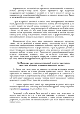 Переведення на вакантні місця державного замовлення осіб, зазначених в
абзацах другому-п’ятому цього пункту, проводиться при відсутності
непереведених осіб попередньої категорії або в разі їх письмової відмови від
переведення та в послідовності від більшого до меншого конкурсного бала в
межах кожної із зазначених категорій.
У разі відсутності достатньої кількості місць для переведення на вакантні
місця державного замовлення осіб, зазначених в абзаці другому пункту 5 цього
розділу, вищий навчальний заклад використовує для цього вакантні місця
державного замовлення з інших спеціальностей цієї галузі, а при їх відсутності
– інших галузей знань, цієї або іншої форми навчання (після переведення на
вакантні місця державного замовлення осіб, зазначених в абзацах другому-
п’ятому цього пункту за відповідною спеціальністю та формою навчання), про
що негайно ставить до відома відповідного державного замовника.
Невикористані після цього місця державного замовлення вважаються
такими, що не розмішені в даному вищому навчальному закладі. Вищий
навчальний заклад повідомляє державного замовника про їх кількість у розрізі
спеціальностей (спеціалізацій) та форм навчання. У разі відсутності достатньої
кількості місць для переведення на вакантні місця державного замовлення осіб,
зазначених в абзаці третьому пункту 3 цього розділу, вищий навчальний заклад
надсилає державному замовнику запит на виділення додаткових місць
державного замовлення за рахунок повернутих. Рішення щодо використання
цих місць приймає Конкурсна комісія державного замовника.
XІ. Наказ про зарахування, додатковий конкурс, зарахування
за рахунок цільового пільгового державного кредиту
1. Накази про зарахування на навчання видаються керівником вищого
навчального закладу на підставі рішення приймальної комісії. Накази про
зарахування на навчання з додатками до них формуються в Єдиній базі та
оприлюднюються на інформаційному стенді приймальної комісії і офіційному
веб-сайті вищого навчального закладу у вигляді списку зарахованих у строки,
встановлені в розділі ІV цих Умов або відповідно до нього.
2. Рішення приймальної комісії про зарахування вступника може бути
скасоване приймальною комісією у разі виявлення порушень з боку вступника,
передбачених пунктом 5 розділу XІІ цих Умов.
Зараховані особи можуть бути вилучені з наказу про зарахування до
вищого навчального закладу за власним бажанням, відраховані з вищого
навчального закладу за власним бажанням, а таким особам повертаються
документи, подані ними, не пізніше наступного дня після подання заяви про
відрахування.
36
 