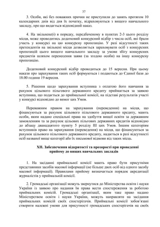 3. Особи, які без поважних причин не приступили до занять протягом 10
календарних днів від дня їх початку, відраховуються з вищого навчального
закладу, про що видається відповідний наказ.
4. На звільнене(і) в порядку, передбаченому в пунктах 2-3 цього розділу
місця, може проводитись додатковий конкурсний відбір з числа осіб, які брали
участь у конкурсі на цю конкурсну пропозицію. У разі відсутності таких
претендентів на звільнені місця дозволяється зараховувати осіб з конкурсних
пропозицій цього вищого навчального закладу за умови збігу конкурсних
предметів шляхом перенесення заяви (за згодою особи) на іншу конкурсну
пропозицію.
Додатковий конкурсний відбір проводиться до 15 вересня. При цьому
накази про зарахування таких осіб формуються і подаються до Єдиної бази до
18.00 години 19 вересня.
5. Рішення щодо зарахування вступника з оплатою його навчання за
рахунок цільового пільгового державного кредиту приймається за заявою
вступника, що подається до приймальної комісії, на підставі результатів участі
у конкурсі відповідно до вимог цих Умов.
Переважним правом на зарахування (переведення) на місця, що
фінансуються за рахунок цільового пільгового державного кредиту, мають
особи, яким надано спеціальні права на здобуття вищої освіти за державним
замовленням та за рахунок цільових пільгових державних кредитів відповідно
до абзацу дванадцятого пункту 5 розділу ІІІ цих Умов. Іншим категоріям
вступників право на зарахування (переведення) на місця, що фінансуються за
рахунок цільового пільгового державного кредиту, надається в разі відсутності
осіб названої вище категорії або їх письмової відмови від таких місць.
XІІ. Забезпечення відкритості та прозорості при проведенні
прийому до вищих навчальних закладів
1. На засіданні приймальної комісії мають право бути присутніми
представники засобів масової інформації (не більше двох осіб від одного засобу
масової інформації). Правилами прийому визначається порядок акредитації
журналістів у приймальній комісії.
2. Громадські організації можуть звернутися до Міністерства освіти і науки
України із заявою про надання їм права вести спостереження за роботою
приймальних комісій. Громадські організації, яким таке право надано
Міністерством освіти і науки України, можуть направляти на засідання
приймальних комісій своїх спостерігачів. Приймальні комісії зобов’язані
створити належні умови для присутності громадських спостерігачів на своїх
37
 