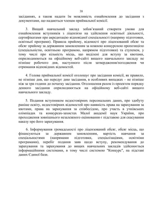 засіданнях, а також надати їм можливість ознайомлення до засідання з
документами, що надаються членам приймальної комісії.
3. Вищий навчальний заклад зобов’язаний створити умови для
ознайомлення вступників з ліцензією на здійснення освітньої діяльності,
сертифікатами про акредитацію відповідної спеціальності (напряму підготовки,
освітньої програми). Правила прийому, відомості про ліцензований обсяг та
обсяг прийому за державним замовленням за кожною конкурсною пропозицією
(спеціальністю, освітньою програмою, напрямом підготовки) та ступенем, у
тому числі про кількість місць, що виділені для вступу за квотами,
оприлюднюються на офіційному веб-сайті вищого навчального закладу не
пізніше робочого дня, наступного після затвердження/погодження чи
отримання відповідних відомостей.
4. Голова приймальної комісії оголошує про засідання комісії, як правило,
не пізніше дня, що передує дню засідання, в особливих випадках – не пізніше
ніж за три години до початку засідання. Оголошення разом із проектом порядку
денного засідання оприлюднюється на офіційному веб-сайті вищого
навчального закладу.
5. Подання вступником недостовірних персональних даних, про здобуту
раніше освіту, недостовірних відомостей про наявність права на зарахування за
квотами, права на зарахування за співбесідою, про участь в учнівських
олімпіадах та конкурсах-захистах Малої академії наук України, про
проходження зовнішнього незалежного оцінювання є підставою для скасування
наказу про його зарахування.
6. Інформування громадськості про ліцензований обсяг, обсяг місць, що
фінансуються за державним замовленням, вартість навчання за
спеціальностями (напрямами підготовки, спеціалізаціями, освітніми
програмами), перебіг подання заяв щодо вступу, рекомендування до
зарахування та зарахування до вищих навчальних закладів здійснюється
інформаційними системами, в тому числі системою "Конкурс", на підставі
даних Єдиної бази.
38
 