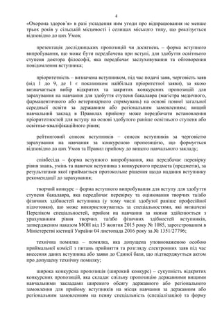 «Охорона здоров’я» в разі укладення ним угоди про відпрацювання не менше
трьох років у сільській місцевості і селищах міського типу, що реалізується
відповідно до цих Умов;
презентація дослідницьких пропозицій чи досягнень – форма вступного
випробування, що може бути передбачена при вступі, для здобуття освітнього
ступеня доктора філософії, яка передбачає заслуховування та обговорення
повідомлення вступника;
пріоритетність – визначена вступником, під час подачі заяв, черговість заяв
(від 1 до 9, де 1 є показником найбільш пріоритетної заяви), за якою
визначається вибір відкритих та закритих конкурсних пропозицій для
зарахування на навчання для здобуття ступеня бакалавра (магістра медичного,
фармацевтичного або ветеринарного спрямувань) на основі повної загальної
середньої освіти за державним або регіональним замовленням; вищий
навчальний заклад в Правилах прийому може передбачати встановлення
пріоритетностей для вступу на основі здобутого раніше освітнього ступеня або
освітньо-кваліфікаційного рівня;
рейтинговий список вступників – список вступників за черговістю
зарахування на навчання за конкурсною пропозицією, що формується
відповідно до цих Умов та Правил прийому до вищого навчального закладу;
співбесіда – форма вступного випробування, яка передбачає перевірку
рівня знань, умінь та навичок вступника з конкурсного предмета (предметів), за
результатами якої приймається протокольне рішення щодо надання вступнику
рекомендації до зарахування;
творчий конкурс – форма вступного випробування для вступу для здобуття
ступеня бакалавра, яка передбачає перевірку та оцінювання творчих та/або
фізичних здібностей вступника (у тому числі здобутої раніше професійної
підготовки), що може використовуватись за спеціальностями, які визначені
Переліком спеціальностей, прийом на навчання за якими здійснюється з
урахуванням рівня творчих та/або фізичних здібностей вступників,
затвердженим наказом МОН від 15 жовтня 2015 року № 1085, зареєстрованим в
Міністерстві юстиції України 04 листопада 2016 року за № 1351/27796;
технічна помилка – помилка, яка допущена уповноваженою особою
приймальної комісії з питань прийняття та розгляду електронних заяв під час
внесення даних вступника або заяви до Єдиної бази, що підтверджується актом
про допущену технічну помилку;
широка конкурсна пропозиція (широкий конкурс) – сукупність відкритих
конкурсних пропозицій, яка складає спільну пропозицію державними вищими
навчальними закладами широкого обсягу державного або регіонального
замовлення для прийому вступників на місця навчання за державним або
регіональним замовленням на певну спеціальність (спеціалізацію) та форму
4
 