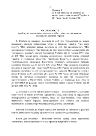 Додаток 3
до Умов прийому на навчання до
вищих навчальних закладів України в
2017 році (пункт 6 розділу ІІІ)
ОСОБЛИВОСТІ
прийому на навчання іноземців та осіб без громадянства до вищих
навчальних закладів України
1. Прийом на навчання іноземців та осіб без громадянства до вищих
навчальних закладів здійснюється згідно із Законами України "Про вищу
освіту", "Про правовий статус іноземців та осіб без громадянства", "Про
закордонних українців", "Про біженців та осіб, які потребують додаткового або
тимчасового захисту", Указом Президента України від 03 червня 1994 року
№ 271 "Про заходи щодо розвитку економічного співробітництва областей
України з суміжними областями Республіки Білорусь і адміністративно-
територіальними одиницями Республіки Молдова", постановами Кабінету
Міністрів України від 26 лютого 1993 року №136 "Про навчання іноземних
громадян в Україні", від 11 вересня 2013 року № 684 "Деякі питання набору для
навчання іноземців та осіб без громадянства", наказом Міністерства освіти і
науки України від 01 листопада 2013 року № 1541 "Деякі питання організації
набору та навчання (стажування) іноземців та осіб без громадянства",
зареєстрованим у Міністерстві юстиції України 25 листопада 2013 року за
№ 2004/24536 (у редакції наказу Міністерства освіти і науки України від 11
грудня 2015 року № 1272).
2. Іноземці та особи без громадянства (далі – іноземці) можуть здобувати
вищу освіту за кошти фізичних (юридичних) осіб, якщо інше не передбачено
міжнародними договорами України, згода на обов’язковість яких надана
Верховною Радою України, законодавством або угодами між вищими
навчальними закладами про міжнародну академічну мобільність.
Прийом іноземців до вищих навчальних закладів на навчання за рахунок
коштів державного бюджету здійснюється в межах квот для іноземців.
Квота для іноземців – визначена частина обсягу місць державного
замовлення, яка використовується для прийому вступників з числа:
43
 