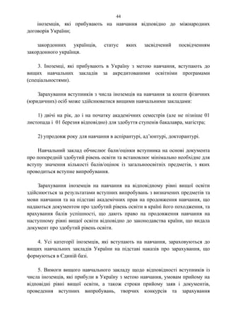 іноземців, які прибувають на навчання відповідно до міжнародних
договорів України;
закордонних українців, статус яких засвідчений посвідченням
закордонного українця.
3. Іноземці, які прибувають в Україну з метою навчання, вступають до
вищих навчальних закладів за акредитованими освітніми програмами
(спеціальностями).
Зарахування вступників з числа іноземців на навчання за кошти фізичних
(юридичних) осіб може здійснюватися вищими навчальними закладами:
1) двічі на рік, до і на початку академічних семестрів (але не пізніше 01
листопада і 01 березня відповідно) для здобуття ступенів бакалавра, магістра;
2) упродовж року для навчання в аспірантурі, ад’юнтурі, докторантурі.
Навчальний заклад обчислює бали/оцінки вступника на основі документа
про попередній здобутий рівень освіти та встановлює мінімально необхідне для
вступу значення кількості балів/оцінок із загальноосвітніх предметів, з яких
проводиться вступне випробування.
Зарахування іноземців на навчання на відповідному рівні вищої освіти
здійснюється за результатами вступних випробувань з визначених предметів та
мови навчання та на підставі академічних прав на продовження навчання, що
надаються документом про здобутий рівень освіти в країні його походження, та
врахування балів успішності, що дають право на продовження навчання на
наступному рівні вищої освіти відповідно до законодавства країни, що видала
документ про здобутий рівень освіти.
4. Усі категорії іноземців, які вступають на навчання, зараховуються до
вищих навчальних закладів України на підставі наказів про зарахування, що
формуються в Єдиній базі.
5. Вимоги вищого навчального закладу щодо відповідності вступників із
числа іноземців, які прибули в Україну з метою навчання, умовам прийому на
відповідні рівні вищої освіти, а також строки прийому заяв і документів,
проведення вступних випробувань, творчих конкурсів та зарахування
44
 