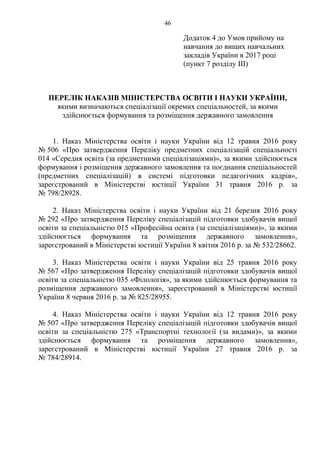 Додаток 4 до Умов прийому на
навчання до вищих навчальних
закладів України в 2017 році
(пункт 7 розділу ІІІ)
ПЕРЕЛІК НАКАЗІВ МІНІСТЕРСТВА ОСВІТИ І НАУКИ УКРАЇНИ,
якими визначаються спеціалізації окремих спеціальностей, за якими
здійснюється формування та розміщення державного замовлення
1. Наказ Міністерства освіти і науки України від 12 травня 2016 року
№ 506 «Про затвердження Переліку предметних спеціалізацій спеціальності
014 «Середня освіта (за предметними спеціалізаціями)», за якими здійснюється
формування і розміщення державного замовлення та поєднання спеціальностей
(предметних спеціалізацій) в системі підготовки педагогічних кадрів»,
зареєстрований в Міністерстві юстиції України 31 травня 2016 р. за
№ 798/28928.
2. Наказ Міністерства освіти і науки України від 21 березня 2016 року
№ 292 «Про затвердження Переліку спеціалізацій підготовки здобувачів вищої
освіти за спеціальністю 015 «Професійна освіта (за спеціалізаціями)», за якими
здійснюється формування та розміщення державного замовлення»,
зареєстрований в Міністерстві юстиції України 8 квітня 2016 р. за № 532/28662.
3. Наказ Міністерства освіти і науки України від 25 травня 2016 року
№ 567 «Про затвердження Переліку спеціалізацій підготовки здобувачів вищої
освіти за спеціальністю 035 «Філологія», за якими здійснюється формування та
розміщення державного замовлення», зареєстрований в Міністерстві юстиції
України 8 червня 2016 р. за № 825/28955.
4. Наказ Міністерства освіти і науки України від 12 травня 2016 року
№ 507 «Про затвердження Переліку спеціалізацій підготовки здобувачів вищої
освіти за спеціальністю 275 «Транспортні технології (за видами)», за якими
здійснюється формування та розміщення державного замовлення»,
зареєстрований в Міністерстві юстиції України 27 травня 2016 р. за
№ 784/28914.
46
 