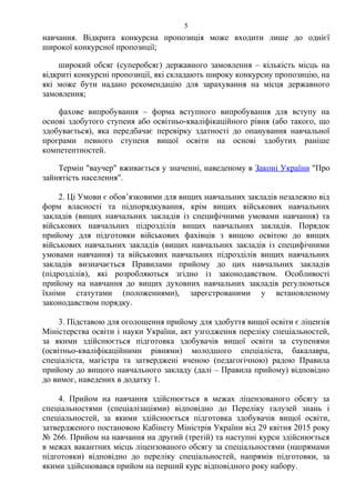 навчання. Відкрита конкурсна пропозиція може входити лише до однієї
широкої конкурсної пропозиції;
широкий обсяг (суперобсяг) державного замовлення – кількість місць на
відкриті конкурсні пропозиції, які складають широку конкурсну пропозицію, на
які може бути надано рекомендацію для зарахування на місця державного
замовлення;
фахове випробування – форма вступного випробування для вступу на
основі здобутого ступеня або освітньо-кваліфікаційного рівня (або такого, що
здобувається), яка передбачає перевірку здатності до опанування навчальної
програми певного ступеня вищої освіти на основі здобутих раніше
компетентностей.
Термін "ваучер" вживається у значенні, наведеному в Законі України "Про
зайнятість населення".
2. Ці Умови є обов’язковими для вищих навчальних закладів незалежно від
форм власності та підпорядкування, крім вищих військових навчальних
закладів (вищих навчальних закладів із специфічними умовами навчання) та
військових навчальних підрозділів вищих навчальних закладів. Порядок
прийому для підготовки військових фахівців з вищою освітою до вищих
військових навчальних закладів (вищих навчальних закладів із специфічними
умовами навчання) та військових навчальних підрозділів вищих навчальних
закладів визначається Правилами прийому до цих навчальних закладів
(підрозділів), які розробляються згідно із законодавством. Особливості
прийому на навчання до вищих духовних навчальних закладів регулюються
їхніми статутами (положеннями), зареєстрованими у встановленому
законодавством порядку.
3. Підставою для оголошення прийому для здобуття вищої освіти є ліцензія
Міністерства освіти і науки України, акт узгодження переліку спеціальностей,
за якими здійснюється підготовка здобувачів вищої освіти за ступенями
(освітньо-кваліфікаційними рівнями) молодшого спеціаліста, бакалавра,
спеціаліста, магістра та затверджені вченою (педагогічною) радою Правила
прийому до вищого навчального закладу (далі – Правила прийому) відповідно
до вимог, наведених в додатку 1.
4. Прийом на навчання здійснюється в межах ліцензованого обсягу за
спеціальностями (спеціалізаціями) відповідно до Переліку галузей знань і
спеціальностей, за якими здійснюється підготовка здобувачів вищої освіти,
затвердженого постановою Кабінету Міністрів України від 29 квітня 2015 року
№ 266. Прийом на навчання на другий (третій) та наступні курси здійснюється
в межах вакантних місць ліцензованого обсягу за спеціальностями (напрямами
підготовки) відповідно до переліку спеціальностей, напрямів підготовки, за
якими здійснювався прийом на перший курс відповідного року набору.
5
 