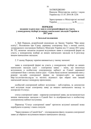 ЗАТВЕРДЖЕНО
Наказом Міністерства освіти і науки
України від 13.10. 2016 № 1236
Зареєстровано в Міністерстві юстиції
України __ ___________ за № ______
ПОРЯДОК
подання та розгляду заяв в електронній формі на участь
у конкурсному відборі до вищих навчальних закладів України в
2017 році
І. Загальні положення
1. Цей Порядок, розроблений відповідно до Закону України "Про вищу
освіту", Положення про Єдину державну електронну базу з питань освіти,
затвердженого постановою Кабінету Міністрів України від 13 липня 2011 року
№ 752, визначає механізм подання вступником заяви в електронній формі на
участь у конкурсному відборі до вищих навчальних закладів та її розгляду
вищим навчальним закладом.
2. У цьому Порядку терміни вживаються у такому значенні:
заява в електронній формі на участь у конкурсному відборі до вищих
навчальних закладів (далі – електронна заява) – запис, що вноситься
вступником в особистому електронному кабінеті до Єдиної державної
електронної бази з питань освіти (далі – Єдина база) шляхом заповнення ним у
режимі он-лайн електронної форми на інтернет-сайті за адресою:
http://ez.osvitavsim.org.ua та містить відомості про обрані ним вищий
навчальний заклад і конкурсну пропозицію;
особистий електронний кабінет вступника – веб-сторінка, за допомогою
якої вступник подає електронну заяву до вищого навчального закладу та
контролює її статус;
статус електронної заяви – параметр електронної заяви, що встановлюється
вищим навчальним закладом в Єдиній базі та відображається в особистому
електронному кабінеті вступника.
Параметр "Статус електронної заяви" протягом вступної кампанії може
перебувати в одному з таких статусів:
"Зареєстровано в Єдиній базі" – підтвердження факту подання електронної
заяви до обраного вступником вищого навчального закладу.
50
 
