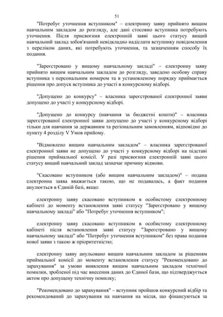 "Потребує уточнення вступником" – електронну заяву прийнято вищим
навчальним закладом до розгляду, але дані стосовно вступника потребують
уточнення. Після присвоєння електронній заяві цього статусу вищий
навчальний заклад зобов'язаний невідкладно надіслати вступнику повідомлення
з переліком даних, які потребують уточнення, та зазначенням способу їх
подання.
"Зареєстровано у вищому навчальному закладі" – електронну заяву
прийнято вищим навчальним закладом до розгляду, заведено особову справу
вступника з персональним номером та в установленому порядку приймається
рішення про допуск вступника до участі в конкурсному відборі.
"Допущено до конкурсу" – власника зареєстрованої електронної заяви
допущено до участі у конкурсному відборі.
"Допущено до конкурсу (навчання за бюджетні кошти)" – власника
зареєстрованої електронної заяви допущено до участі у конкурсному відборі
тільки для навчання за державним та регіональним замовленням, відповідно до
пункту 4 розділу V Умов прийому.
"Відмовлено вищим навчальним закладом" – власника зареєстрованої
електронної заяви не допущено до участі у конкурсному відборі на підставі
рішення приймальної комісії. У разі присвоєння електронній заяві цього
статусу вищий навчальний заклад зазначає причину відмови.
"Скасовано вступником (або вищим навчальним закладом)" – подана
електронна заява вважається такою, що не подавалась, а факт подання
анулюється в Єдиній базі, якщо:
електронну заяву скасовано вступником в особистому електронному
кабінеті до моменту встановлення заяві статусу "Зареєстровано у вищому
навчальному закладі" або "Потребує уточнення вступником";
електронну заяву скасовано вступником в особистому електронному
кабінеті після встановлення заяві статусу "Зареєстровано у вищому
навчальному закладі" або "Потребує уточнення вступником" без права подання
нової заяви з такою ж пріоритетністю;
електронну заяву анульовано вищим навчальним закладом за рішенням
приймальної комісії до моменту встановлення статусу "Рекомендовано до
зарахування" за умови виявлення вищим навчальним закладом технічної
помилки, зробленої під час внесення даних до Єдиної бази, що підтверджується
актом про допущену технічну помилку;
"Рекомендовано до зарахування" – вступник пройшов конкурсний відбір та
рекомендований до зарахування на навчання на місця, що фінансуються за
51
 