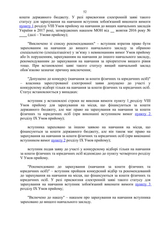 кошти державного бюджету. У разі присвоєння електронній заяві такого
статусу для зарахування на навчання вступник зобов'язаний виконати вимоги
пункту 1 розділу VІІІ Умов прийому на навчання до вищих навчальних закладів
України в 2017 році, затверджених наказом МОН від __ жовтня 2016 року №
____ (далі – Умови прийому);
"Виключено зі списку рекомендованих" – вступник втратив право бути
зарахованим на навчання до вищого навчального закладу за обраною
спеціальністю (спеціалізацією) у зв’язку з невиконанням вимог Умов прийому
або їх порушенням, зарахуванням на навчання до іншого навчального закладу,
рекомендуванням до зарахування на навчання за пріоритетом вищого рівня
тощо. При встановленні заяві такого статусу вищий навчальний заклад
обов’язково зазначає причину виключення;
"Допущено до конкурсу (навчання за кошти фізичних та юридичних осіб)"
– власника зареєстрованої електронної заяви допущено до участі у
конкурсному відборі тільки на навчання за кошти фізичних та юридичних осіб.
Статус встановлюється у випадках:
вступник у встановлені строки не виконав вимоги пункту 1 розділу VІІІ
Умов прийому для зарахування на місця, що фінансуються за кошти
державного бюджету, але має право на зарахування на навчання за кошти
фізичних та юридичних осіб (при виконанні вступником вимог пункту 2
розділу ІХ Умов прийому);
вступника зараховано за іншою заявою на навчання на місця, що
фінансуються за кошти державного бюджету, але він також має право на
зарахування на навчання за кошти фізичних та юридичних осіб (при виконанні
вступником вимог пункту 2 розділу ІХ Умов прийому);
вступник подав заяву до участі у конкурсному відборі тільки на навчання
за кошти фізичних та юридичних осіб відповідно до пункту четвертого розділу
V Умов прийому.
"Рекомендовано до зарахування (навчання за кошти фізичних та
юридичних осіб)" – вступник пройшов конкурсний відбір та рекомендований
до зарахування на навчання на місця, що фінансуються за кошти фізичних та
юридичних осіб. У разі присвоєння електронній заяві такого статусу для
зарахування на навчання вступник зобов'язаний виконати вимоги пункту 3
розділу ІХ Умов прийому;
"Включено до наказу" – наказом про зарахування на навчання вступника
зараховано до вищого навчального закладу.
52
 